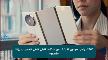 2500 دولار.. هواوي تكشف عن هاتفها ثلاثي الطي الجديد بميزات متطورة